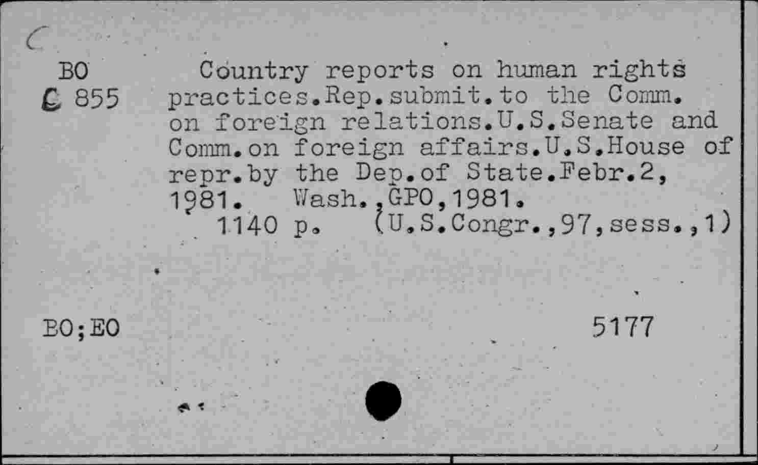 ﻿BO £ 855
Country reports on human rights practices.Rep.submit.to the Comm, on foreign relations.U.S.Senate and. Comm.on foreign affairs.il.S.House of repr.by the Dep.of State.Pebr.2, 1^81. Wash..GPO,1981.
1140 p, (U.S.Congr.,97,sess.,1)
B0;E0
5177